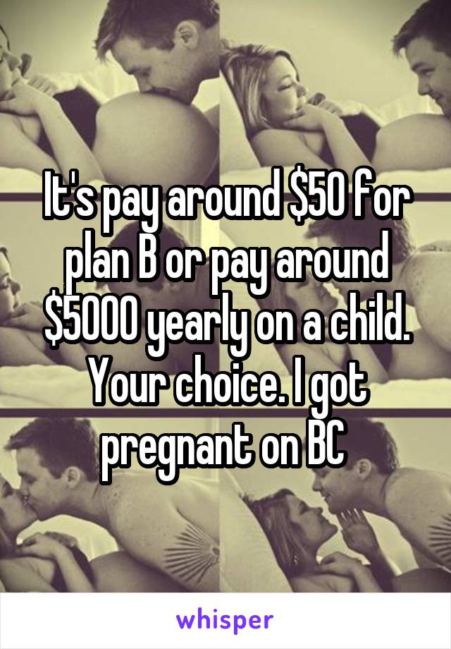 It's pay around $50 for plan B or pay around $5000 yearly on a child. Your choice. I got pregnant on BC 