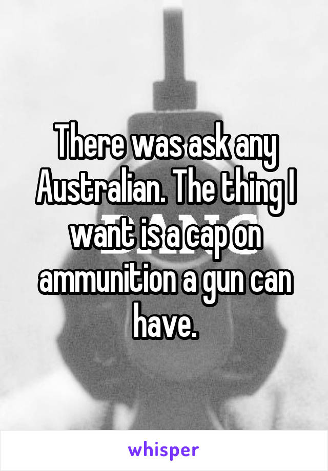 There was ask any Australian. The thing I want is a cap on ammunition a gun can have.