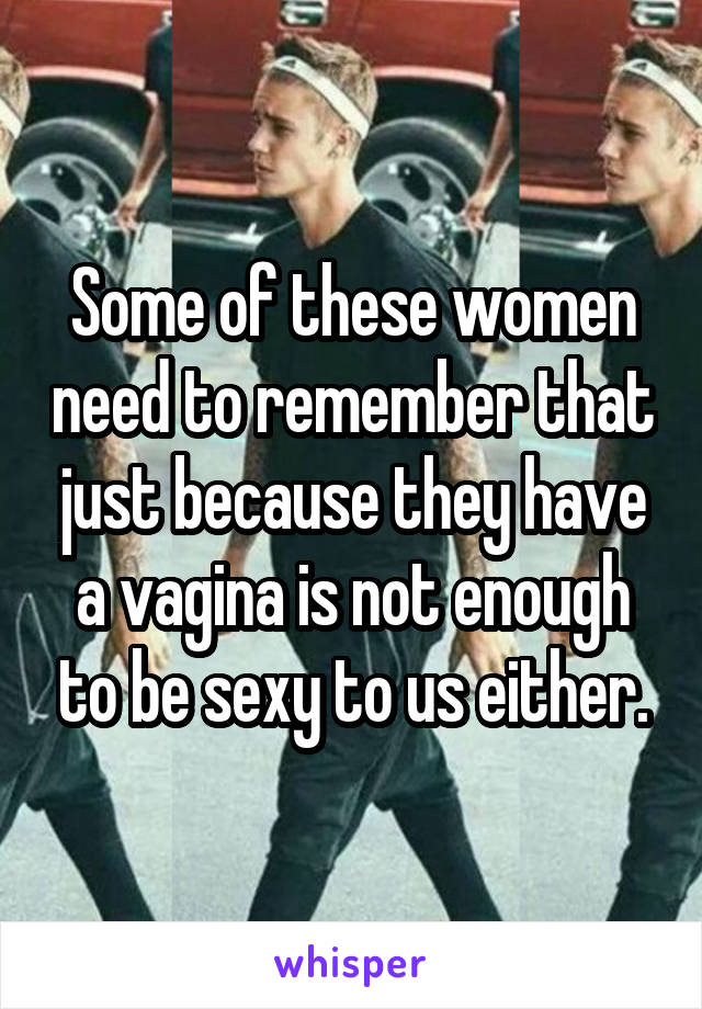 Some of these women need to remember that just because they have a vagina is not enough to be sexy to us either.