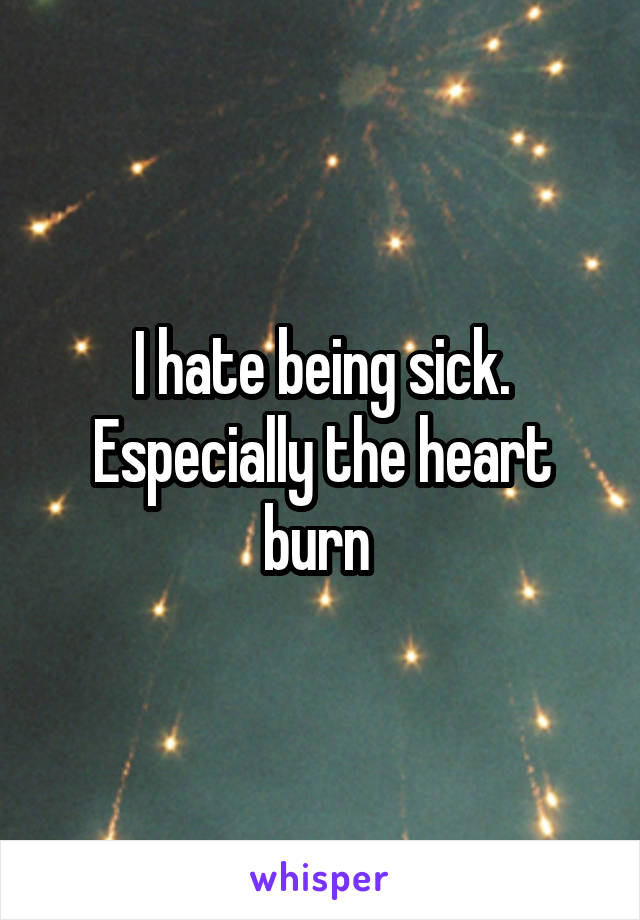 I hate being sick. Especially the heart burn 