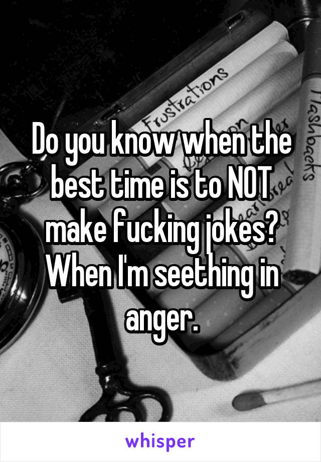 Do you know when the best time is to NOT make fucking jokes? When I'm seething in anger.