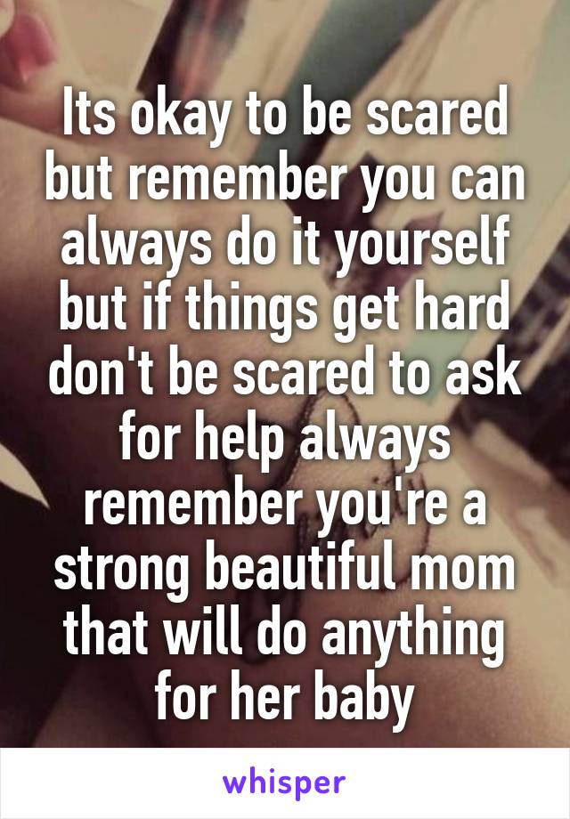 Its okay to be scared but remember you can always do it yourself but if things get hard don't be scared to ask for help always remember you're a strong beautiful mom that will do anything for her baby