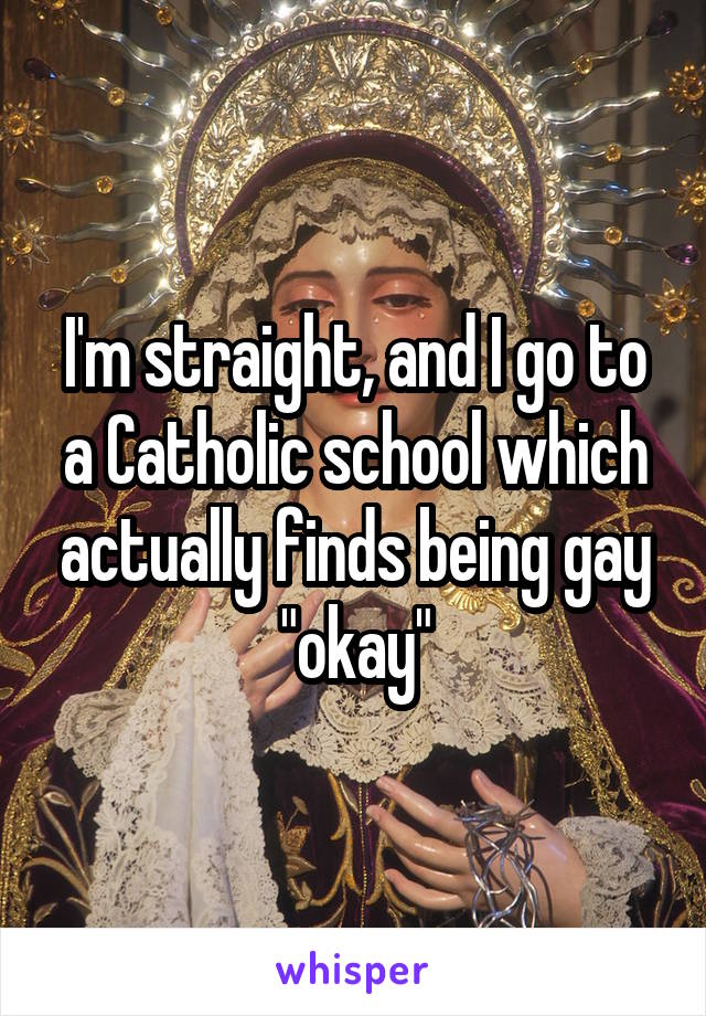 I'm straight, and I go to a Catholic school which actually finds being gay "okay"