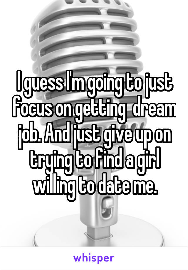 I guess I'm going to just focus on getting  dream job. And just give up on trying to find a girl willing to date me.