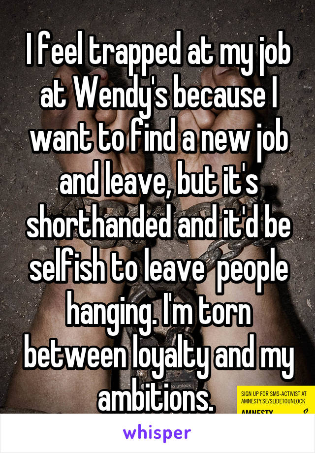 I feel trapped at my job at Wendy's because I want to find a new job and leave, but it's shorthanded and it'd be selfish to leave  people hanging. I'm torn between loyalty and my ambitions. 