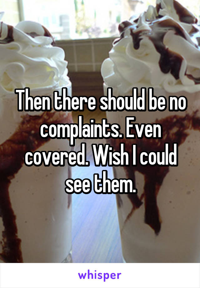 Then there should be no complaints. Even covered. Wish I could see them.