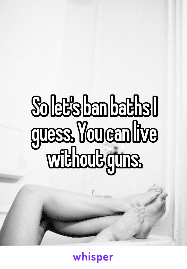 So let's ban baths I guess. You can live without guns.