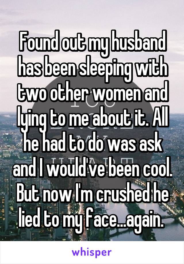 Found out my husband has been sleeping with two other women and lying to me about it. All he had to do was ask and I would've been cool. But now I'm crushed he lied to my face...again. 