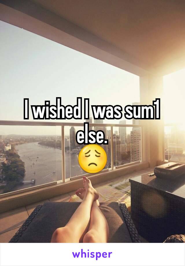 I wished I was sum1 else.
😟