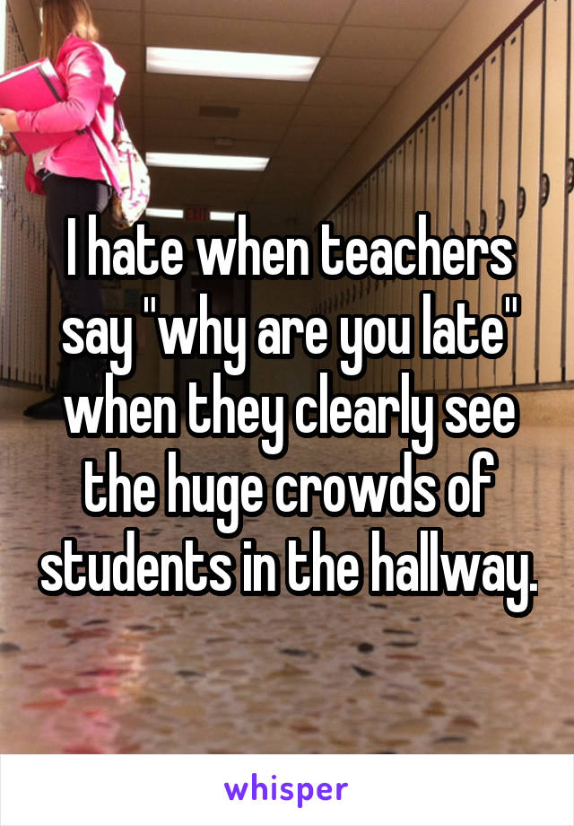 I hate when teachers say "why are you late" when they clearly see the huge crowds of students in the hallway.