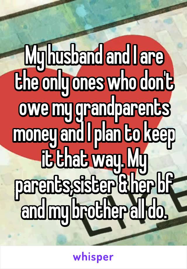 My husband and I are the only ones who don't owe my grandparents money and I plan to keep it that way. My parents,sister & her bf and my brother all do.