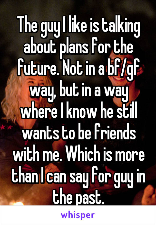 The guy I like is talking about plans for the future. Not in a bf/gf way, but in a way where I know he still wants to be friends with me. Which is more than I can say for guy in the past.