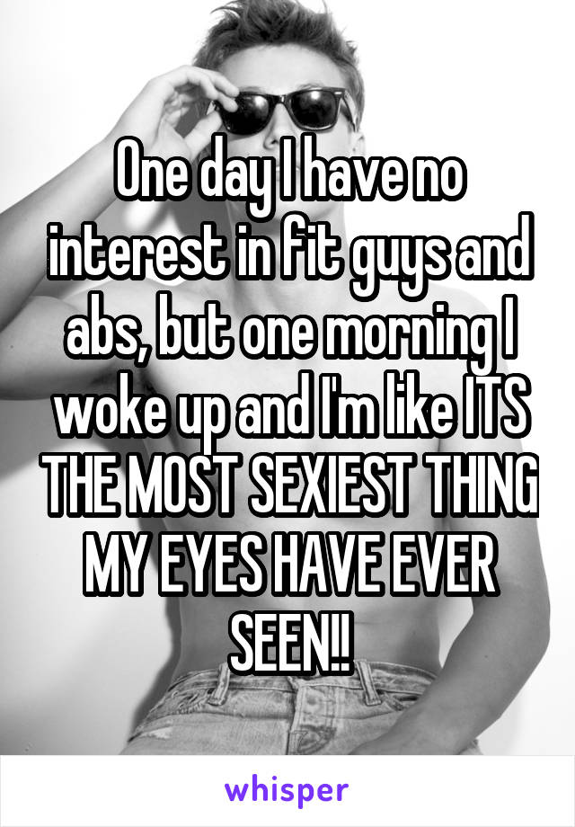 One day I have no interest in fit guys and abs, but one morning I woke up and I'm like ITS THE MOST SEXIEST THING MY EYES HAVE EVER SEEN!!