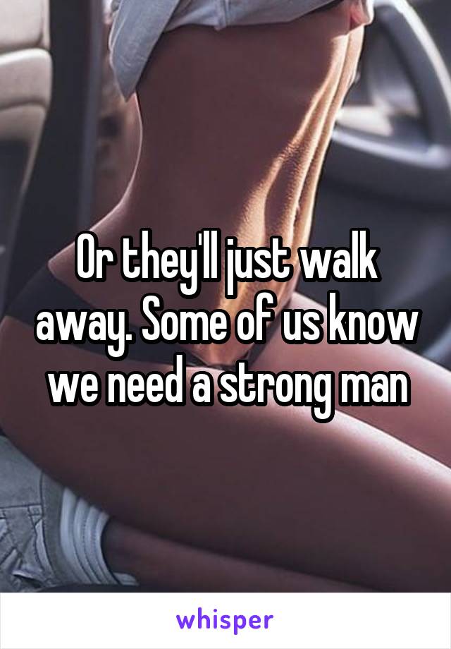 Or they'll just walk away. Some of us know we need a strong man