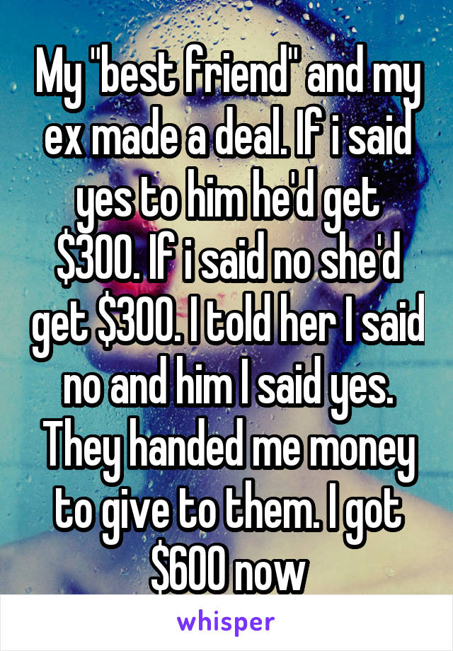 My "best friend" and my ex made a deal. If i said yes to him he'd get $300. If i said no she'd get $300. I told her I said no and him I said yes. They handed me money to give to them. I got $600 now