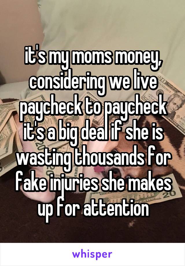 it's my moms money, considering we live paycheck to paycheck it's a big deal if she is wasting thousands for fake injuries she makes up for attention