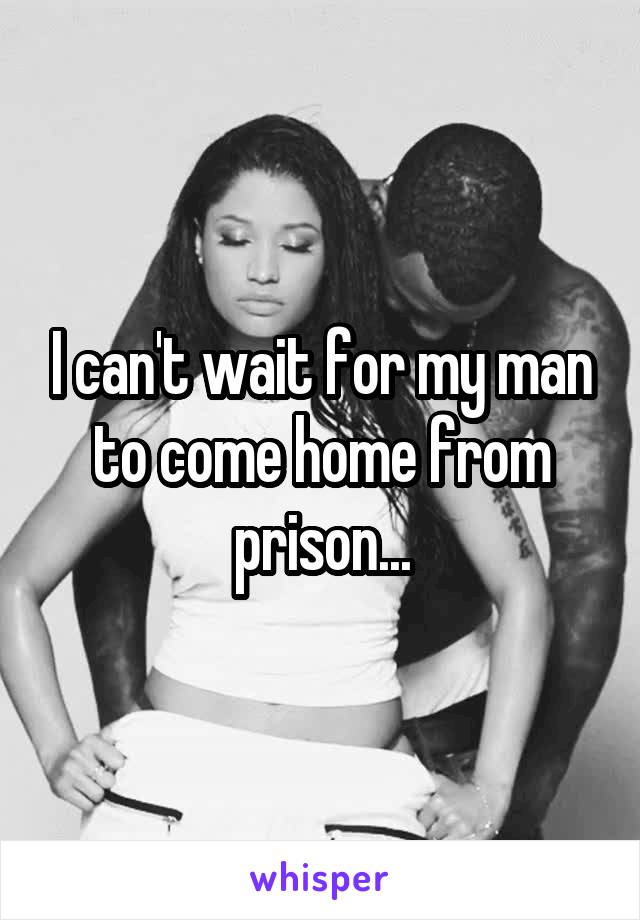 I can't wait for my man to come home from prison...