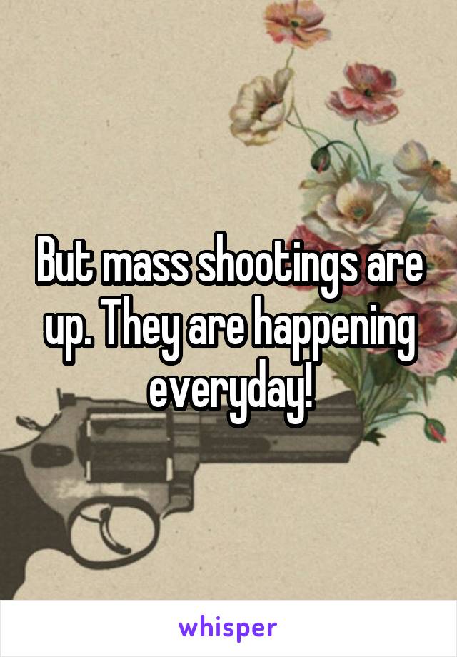 But mass shootings are up. They are happening everyday!