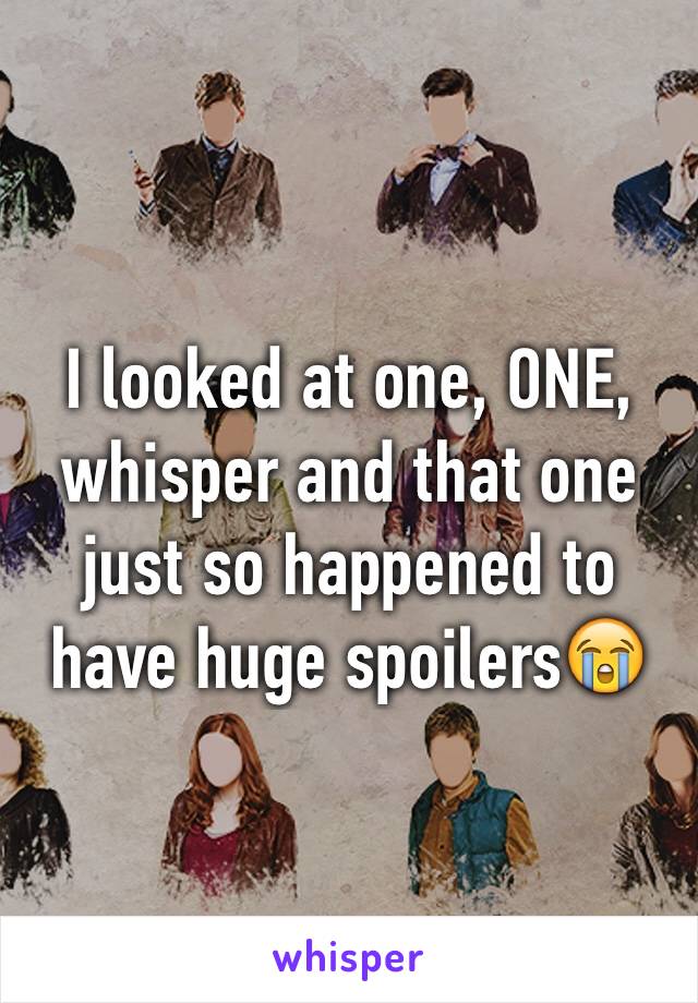 I looked at one, ONE, whisper and that one just so happened to have huge spoilers😭