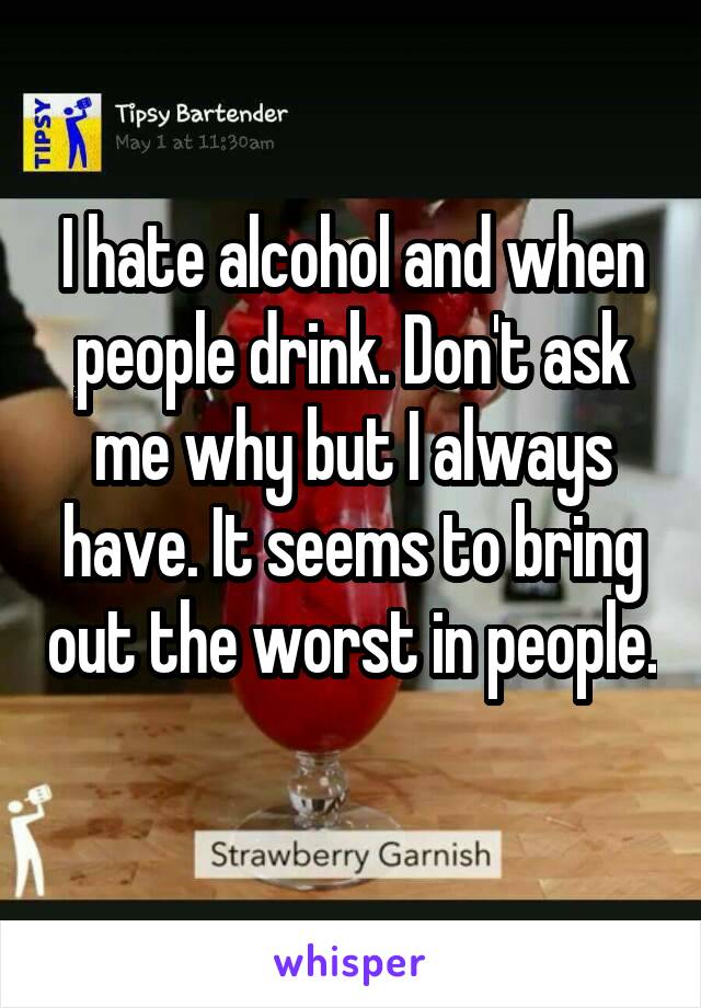 I hate alcohol and when people drink. Don't ask me why but I always have. It seems to bring out the worst in people. 