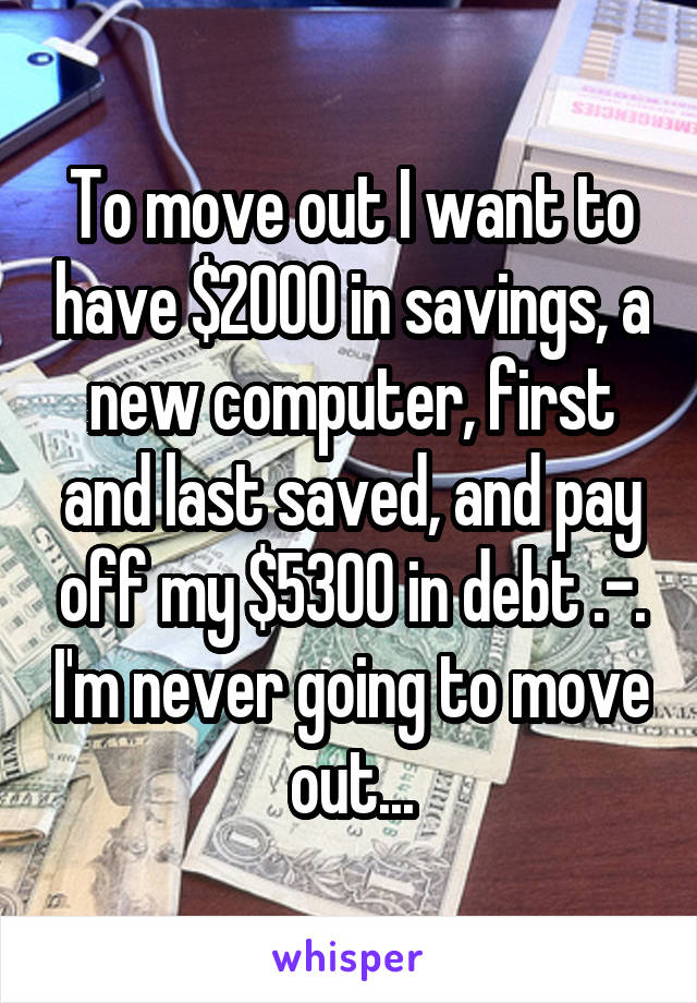 To move out I want to have $2000 in savings, a new computer, first and last saved, and pay off my $5300 in debt .-. I'm never going to move out...