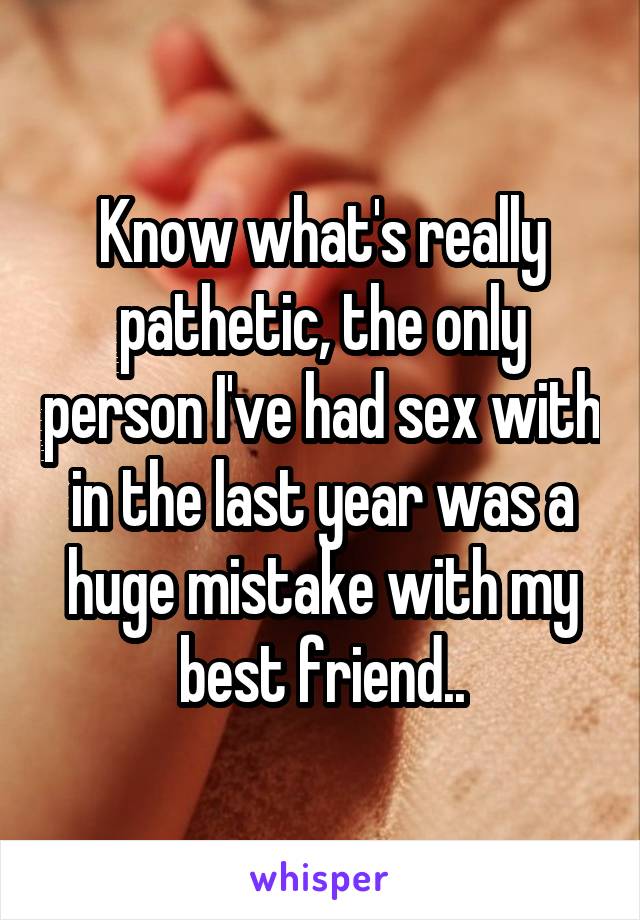 Know what's really pathetic, the only person I've had sex with in the last year was a huge mistake with my best friend..