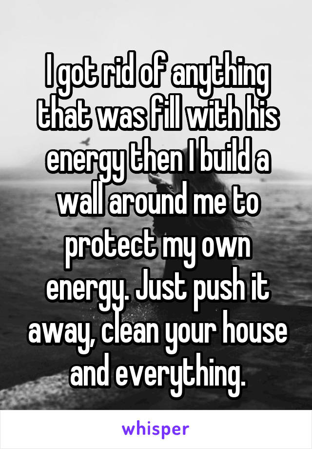 I got rid of anything that was fill with his energy then I build a wall around me to protect my own energy. Just push it away, clean your house and everything.