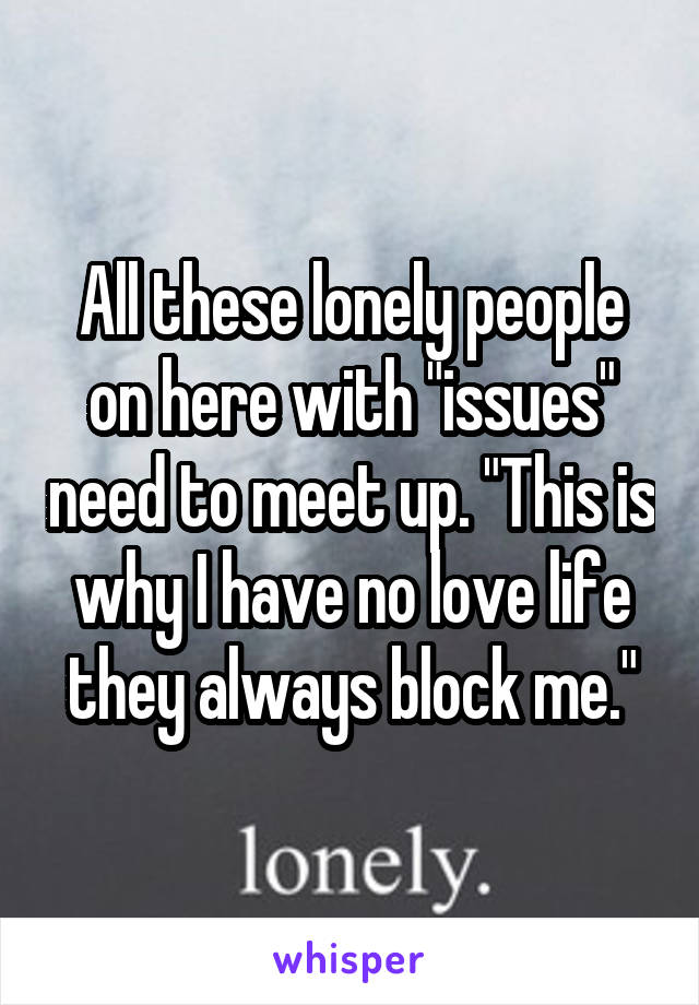 All these lonely people on here with "issues" need to meet up. "This is why I have no love life they always block me."