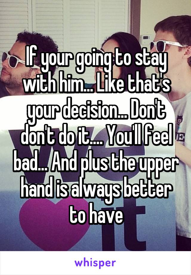 If your going to stay with him... Like that's your decision... Don't don't do it.... You'll feel bad... And plus the upper hand is always better to have