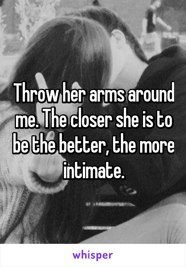 Throw her arms around me. The closer she is to be the better, the more intimate.