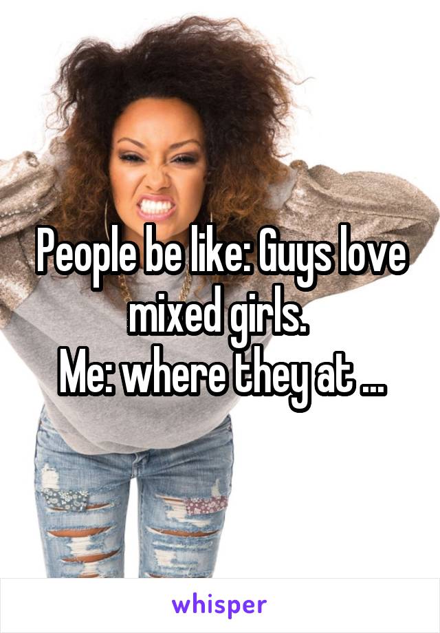 People be like: Guys love mixed girls. 
Me: where they at ...