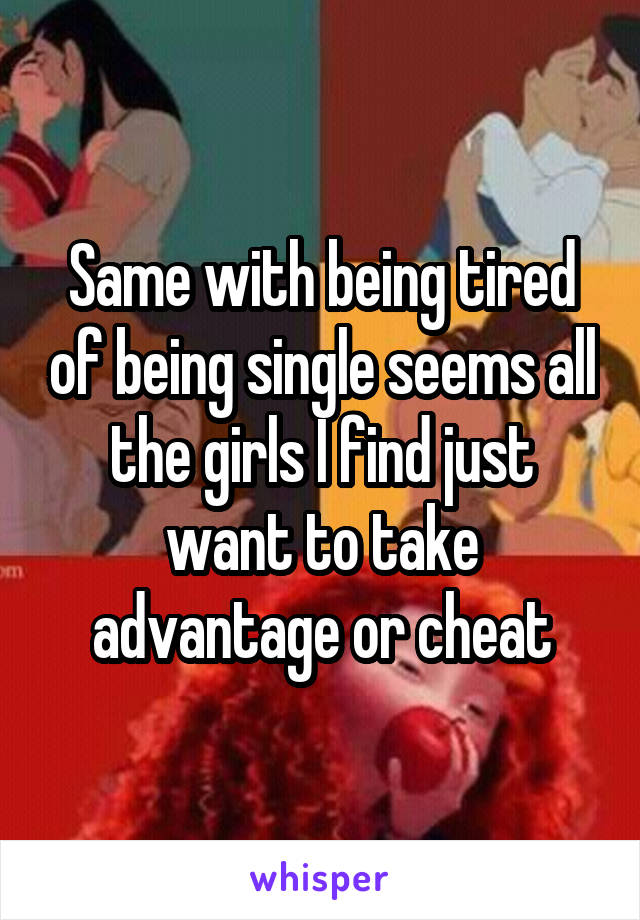 Same with being tired of being single seems all the girls I find just want to take advantage or cheat