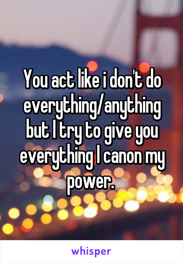 You act like i don't do everything/anything but I try to give you everything I canon my power. 