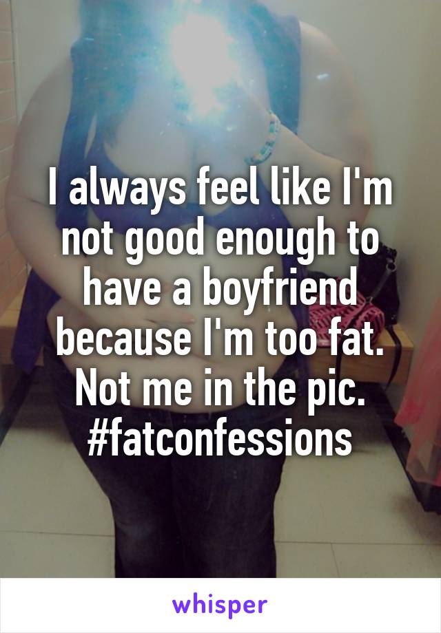 I always feel like I'm not good enough to have a boyfriend because I'm too fat. Not me in the pic. #fatconfessions