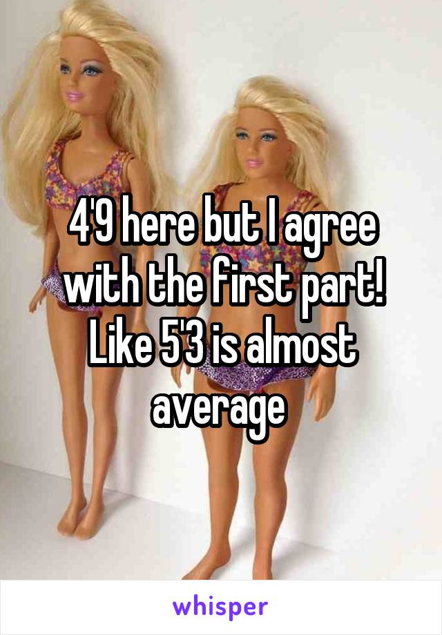 4'9 here but I agree with the first part! Like 5'3 is almost average 
