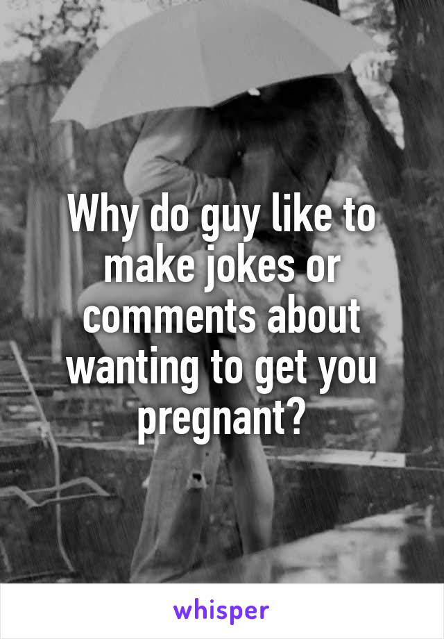 Why do guy like to make jokes or comments about wanting to get you pregnant?