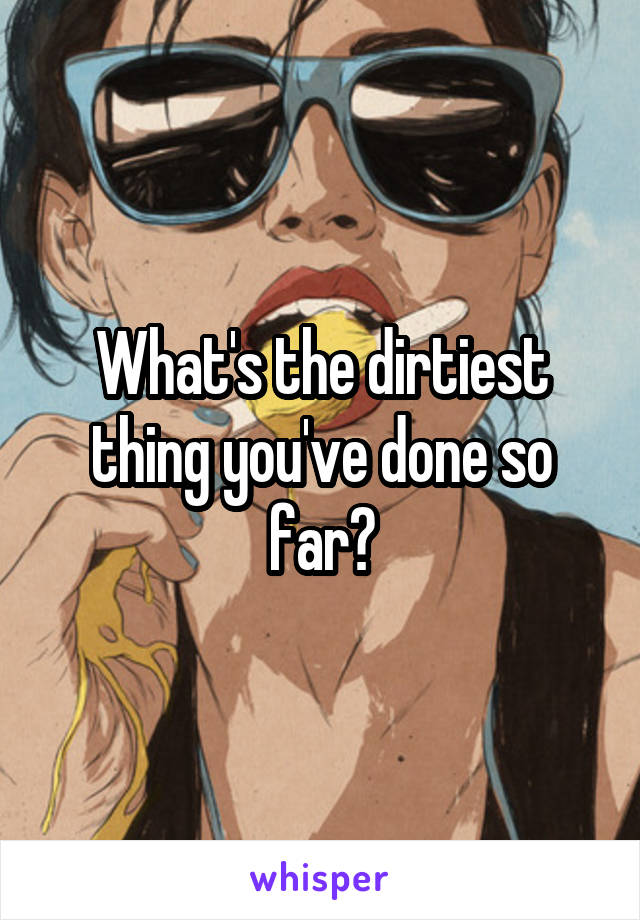 What's the dirtiest thing you've done so far?