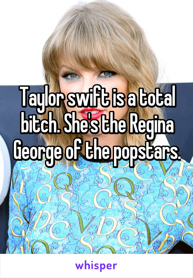 Taylor swift is a total bitch. She's the Regina George of the popstars.   