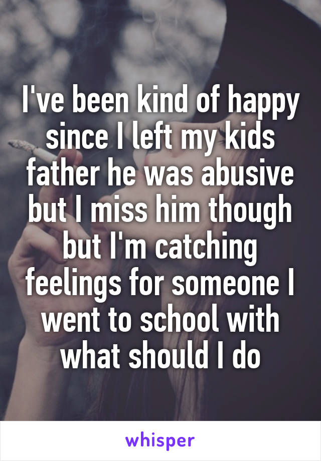 I've been kind of happy since I left my kids father he was abusive but I miss him though but I'm catching feelings for someone I went to school with what should I do