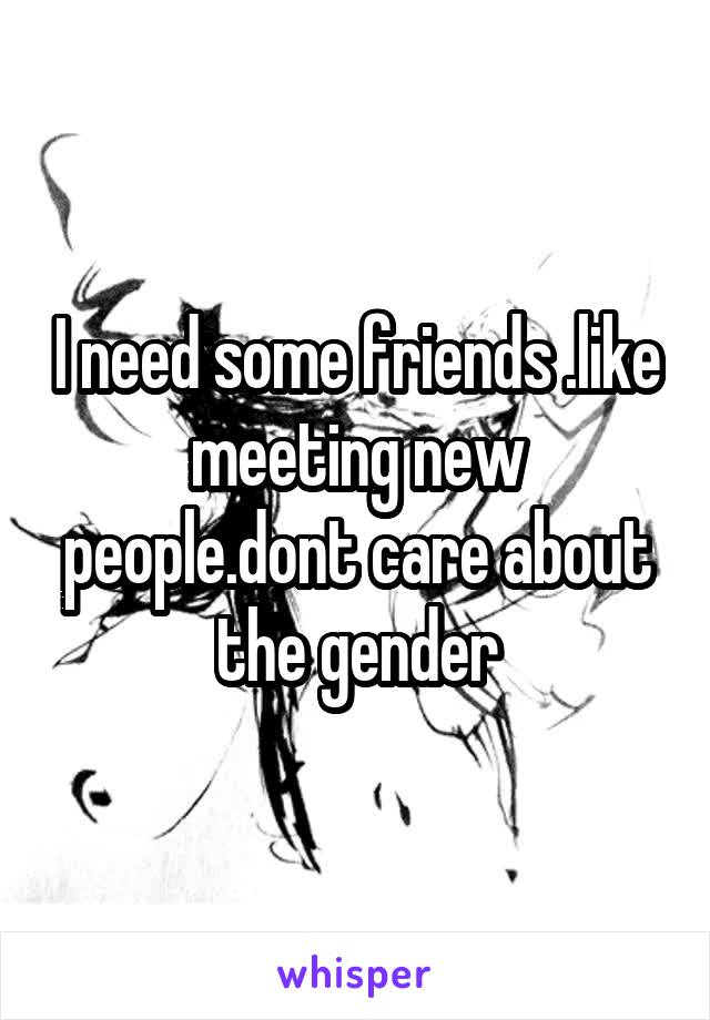 I need some friends .like meeting new people.dont care about the gender