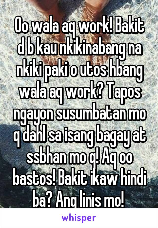 Oo wala aq work! Bakit d b kau nkikinabang na nkiki paki o utos hbang wala aq work? Tapos ngayon susumbatan mo q dahl sa isang bagay at ssbhan mo q! Aq oo bastos! Bakit ikaw hindi ba? Ang linis mo! 