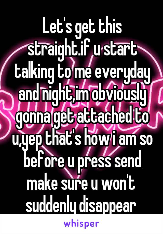 Let's get this straight.if u start talking to me everyday and night,im obviously gonna get attached to u,yep that's how i am so before u press send make sure u won't  suddenly disappear 