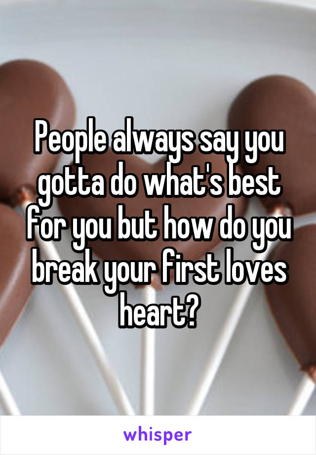 People always say you gotta do what's best for you but how do you break your first loves heart?