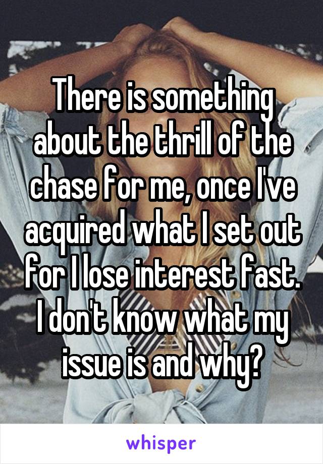 There is something about the thrill of the chase for me, once I've acquired what I set out for I lose interest fast. I don't know what my issue is and why?