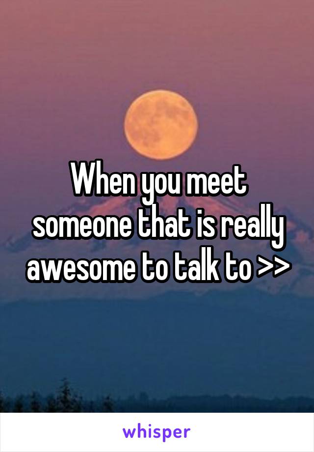 When you meet someone that is really awesome to talk to >>