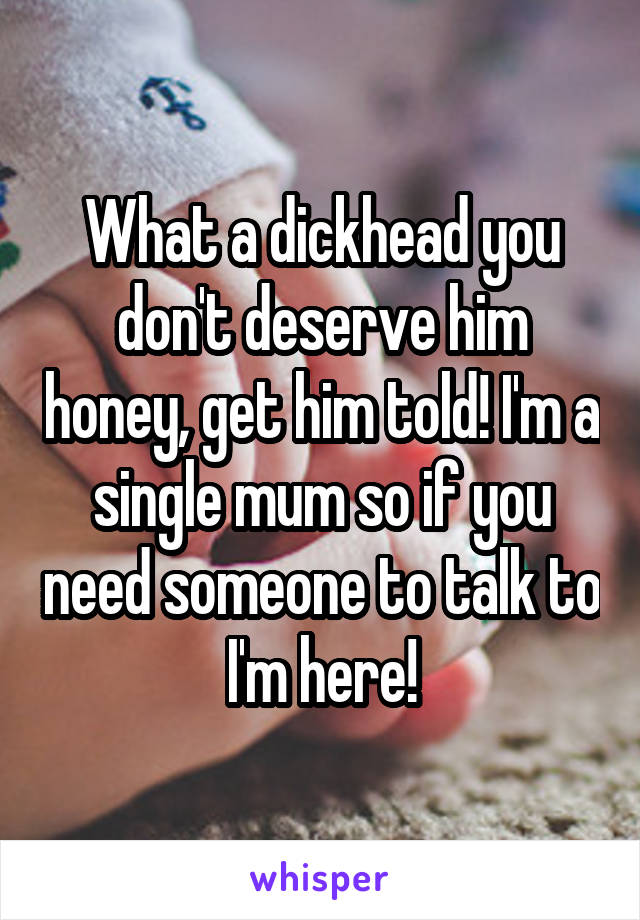 What a dickhead you don't deserve him honey, get him told! I'm a single mum so if you need someone to talk to I'm here!