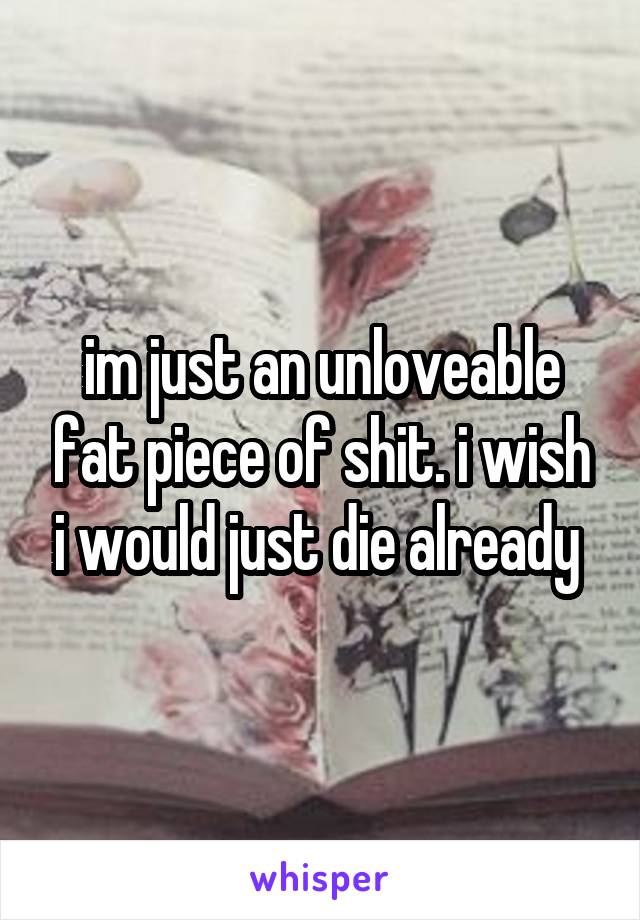 im just an unloveable fat piece of shit. i wish i would just die already 