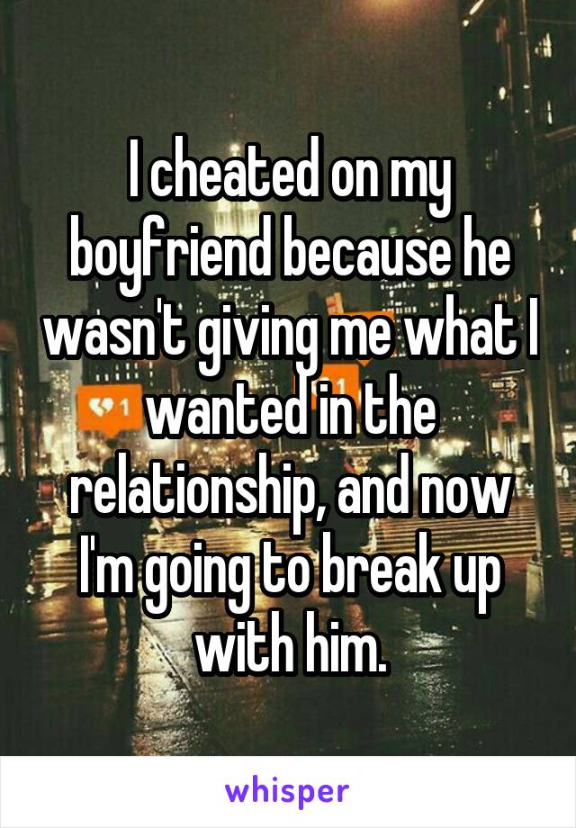 I cheated on my boyfriend because he wasn't giving me what I wanted in the relationship, and now I'm going to break up with him.