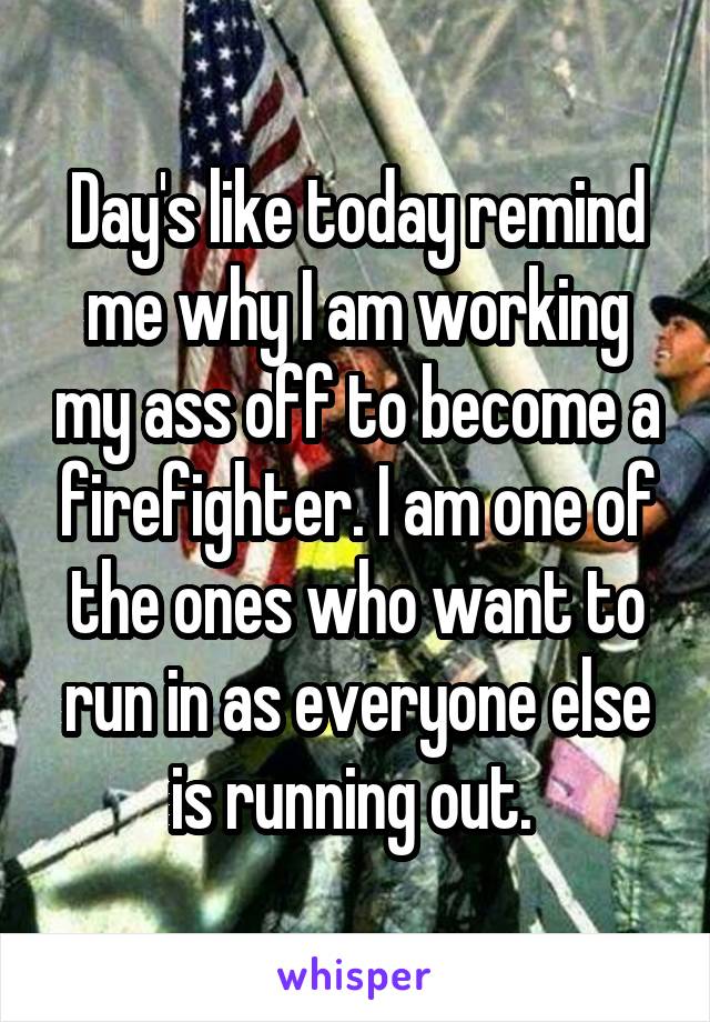 Day's like today remind me why I am working my ass off to become a firefighter. I am one of the ones who want to run in as everyone else is running out. 