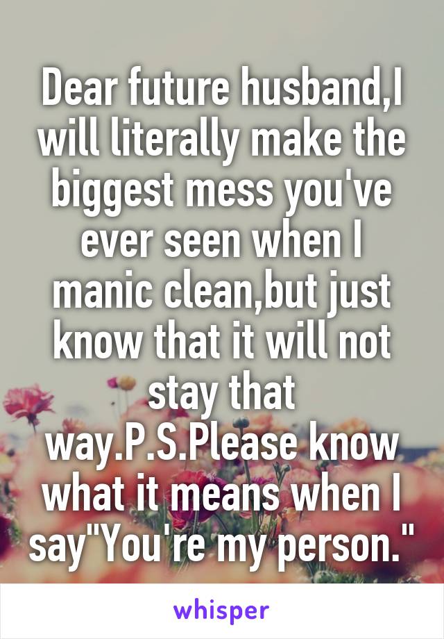 Dear future husband,I will literally make the biggest mess you've ever seen when I manic clean,but just know that it will not stay that way.P.S.Please know what it means when I say"You're my person."